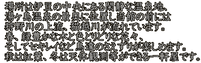 場所は伊豆の中央にある閑静な温泉地、 湯ヶ島温泉の最奥に位置し当館の前には 狩野川の上流、猫越川が流れています。 春、緑豊かな木と色とりどりな花々、 そしてセキレイなど鳥達のさえずりが楽しめます。 秋は紅葉、冬は天体観測等ができる一軒屋です。
